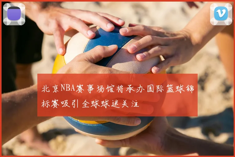 北京NBA赛事场馆将承办国际篮球锦标赛吸引全球球迷关注