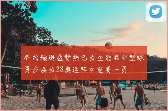 乔约翰逊盛赞热巴为全能混合型球员应成为28奥运阵中重要一员
