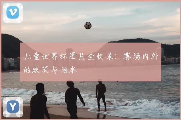 儿童世界杯图片全收录：赛场内外的欢笑与泪水