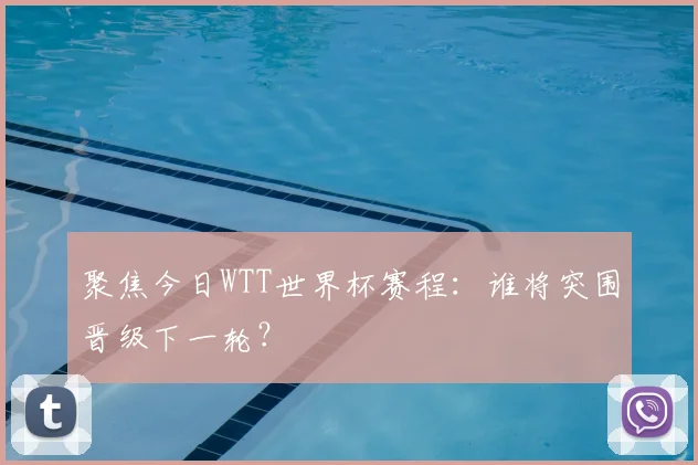 聚焦今日WTT世界杯赛程：谁将突围晋级下一轮？