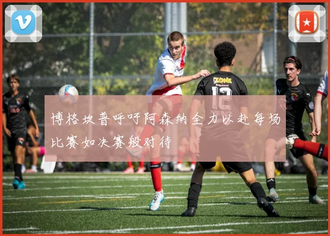 博格坎普呼吁阿森纳全力以赴每场比赛如决赛般对待