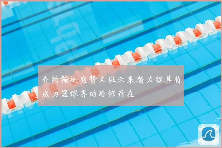 乔约翰逊盛赞文班未来潜力称其将成为篮球界的恐怖存在