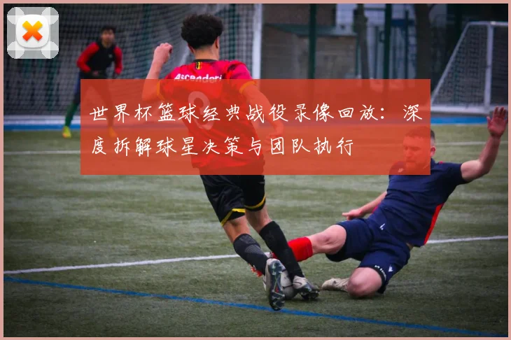 世界杯篮球经典战役录像回放：深度拆解球星决策与团队执行