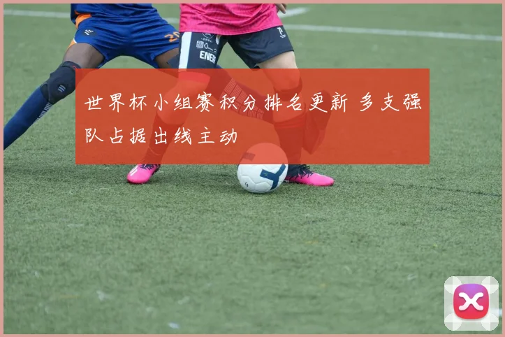 世界杯小组赛积分排名更新 多支强队占据出线主动
