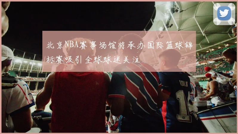 北京NBA赛事场馆将承办国际篮球锦标赛吸引全球球迷关注
