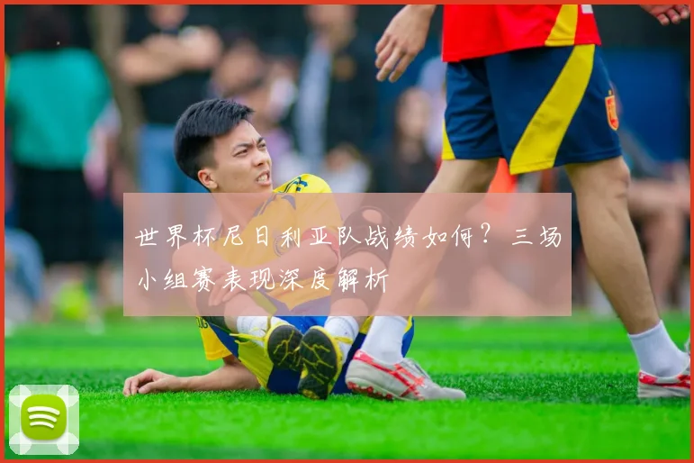 世界杯尼日利亚队战绩如何？三场小组赛表现深度解析