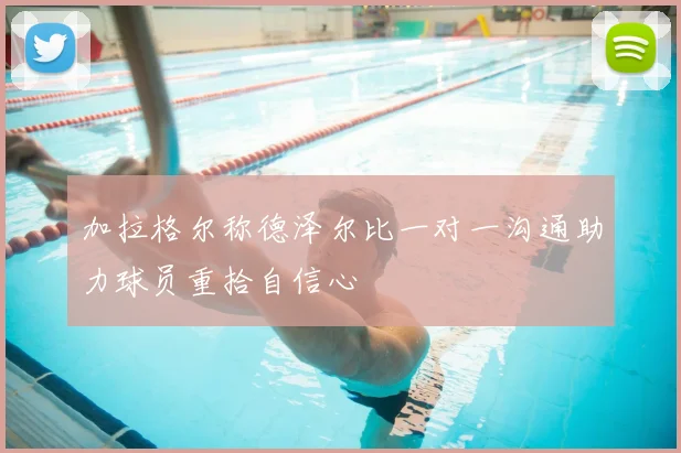 加拉格尔称德泽尔比一对一沟通助力球员重拾自信心