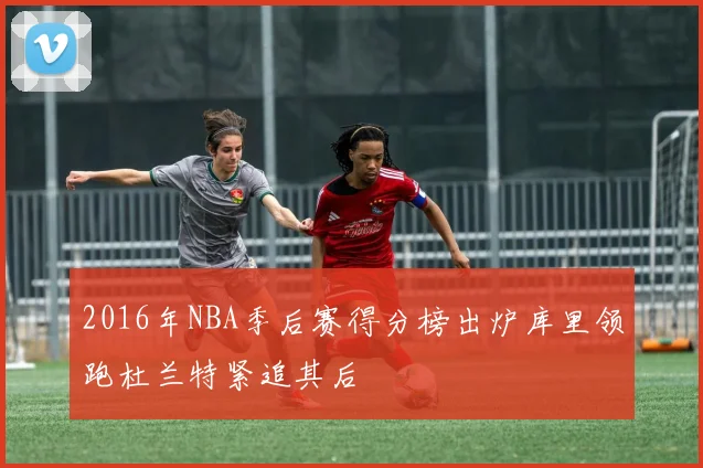 2016年NBA季后赛得分榜出炉库里领跑杜兰特紧追其后