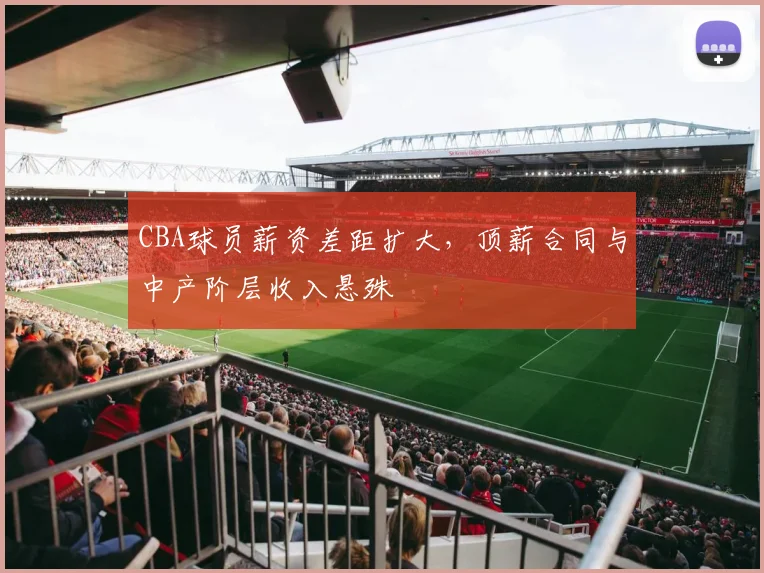 CBA球员薪资差距扩大，顶薪合同与中产阶层收入悬殊