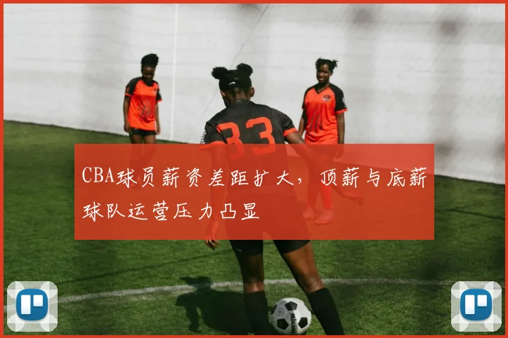 CBA球员薪资差距扩大，顶薪与底薪球队运营压力凸显