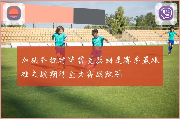 加纳乔称对阵雷克瑟姆是赛季最艰难之战期待全力备战欧冠