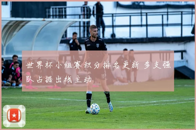 世界杯小组赛积分排名更新 多支强队占据出线主动
