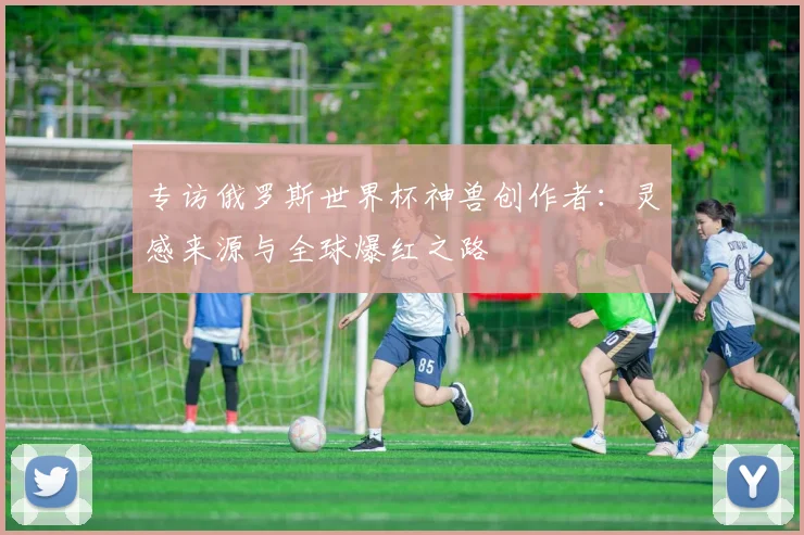 专访俄罗斯世界杯神兽创作者：灵感来源与全球爆红之路
