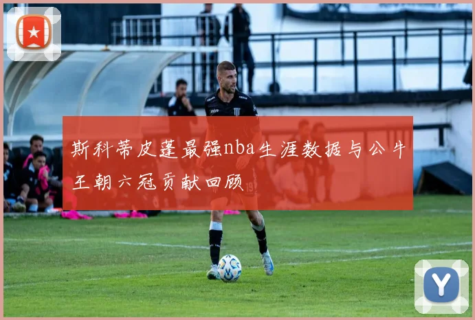 斯科蒂皮蓬最强nba生涯数据与公牛王朝六冠贡献回顾