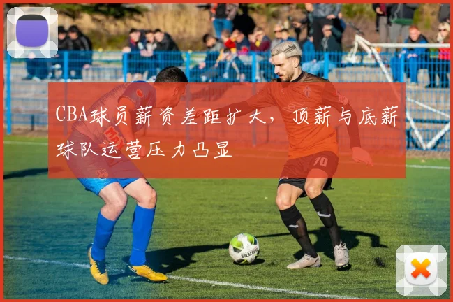 CBA球员薪资差距扩大,顶薪与底薪球队运营压力凸显