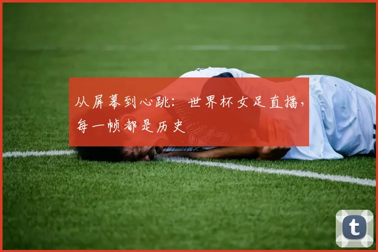 从屏幕到心跳：世界杯女足直播，每一帧都是历史