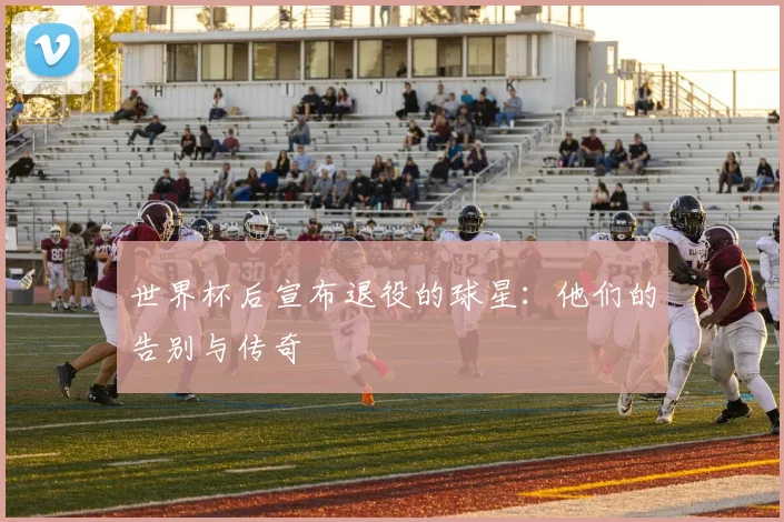 世界杯后宣布退役的球星：他们的告别与传奇