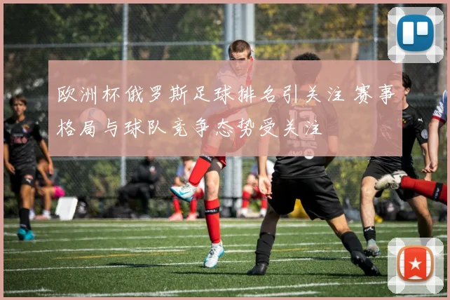 欧洲杯俄罗斯足球排名引关注 赛事格局与球队竞争态势受关注