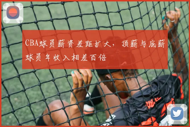 CBA球员薪资差距扩大,顶薪与底薪球员年收入相差百倍