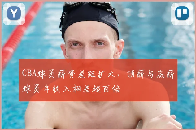 CBA球员薪资差距扩大，顶薪与底薪球员年收入相差超百倍