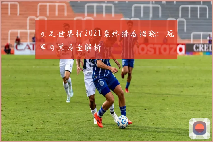 女足世界杯2021最终排名揭晓：冠军与黑马全解析