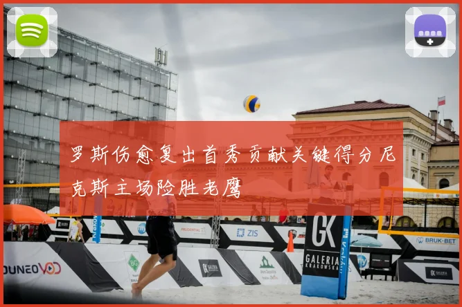 罗斯伤愈复出首秀贡献关键得分尼克斯主场险胜老鹰