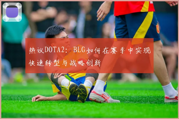 热议DOTA2：BLG如何在赛季中实现快速转型与战略创新