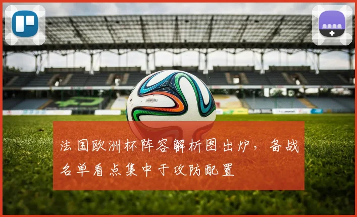 法国欧洲杯阵容解析图出炉，备战名单看点集中于攻防配置
