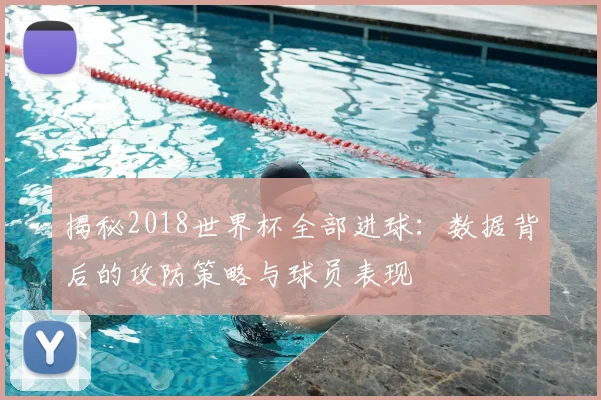揭秘2018世界杯全部进球：数据背后的攻防策略与球员表现