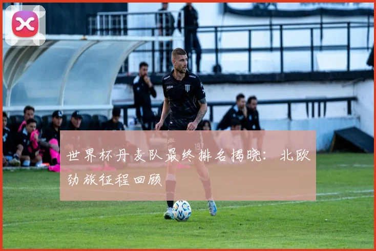 世界杯丹麦队最终排名揭晓：北欧劲旅征程回顾