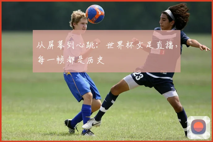 从屏幕到心跳：世界杯女足直播，每一帧都是历史