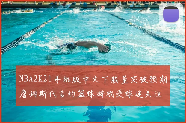 NBA2K21手机版中文下载量突破预期詹姆斯代言的篮球游戏受球迷关注