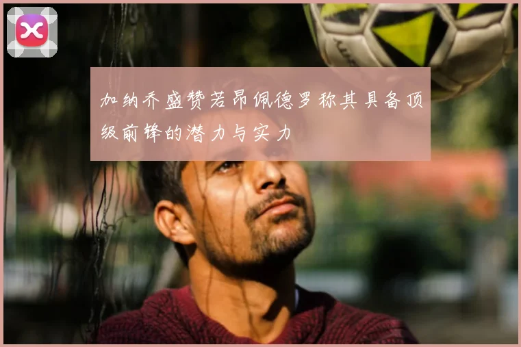 加纳乔盛赞若昂佩德罗称其具备顶级前锋的潜力与实力
