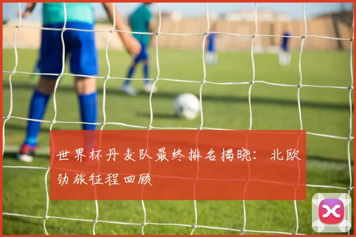 世界杯丹麦队最终排名揭晓：北欧劲旅征程回顾