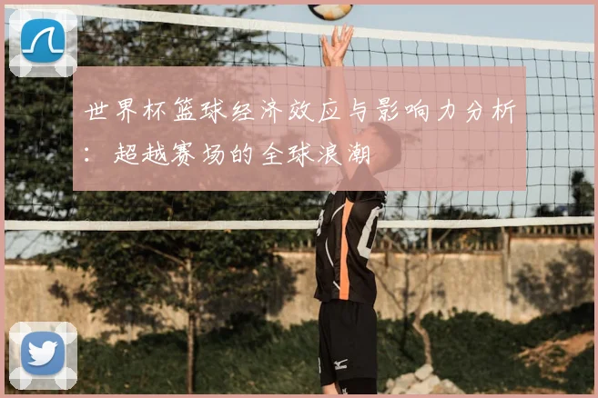 世界杯篮球经济效应与影响力分析：超越赛场的全球浪潮