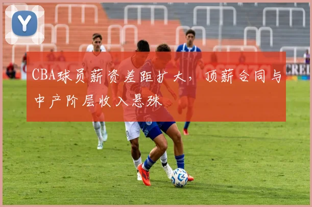 CBA球员薪资差距扩大，顶薪合同与中产阶层收入悬殊