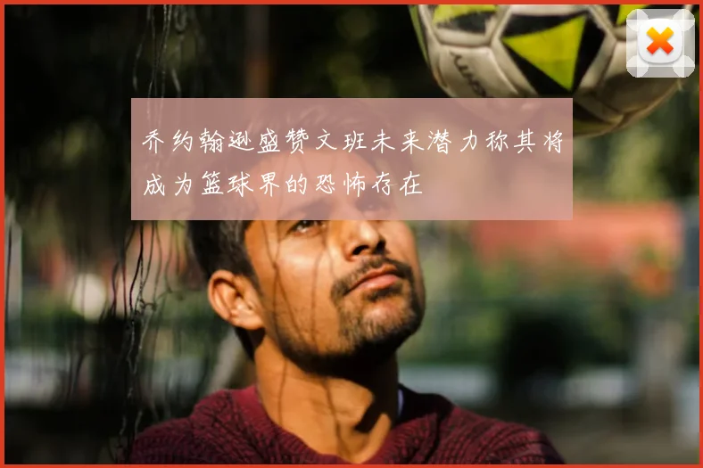 乔约翰逊盛赞文班未来潜力称其将成为篮球界的恐怖存在